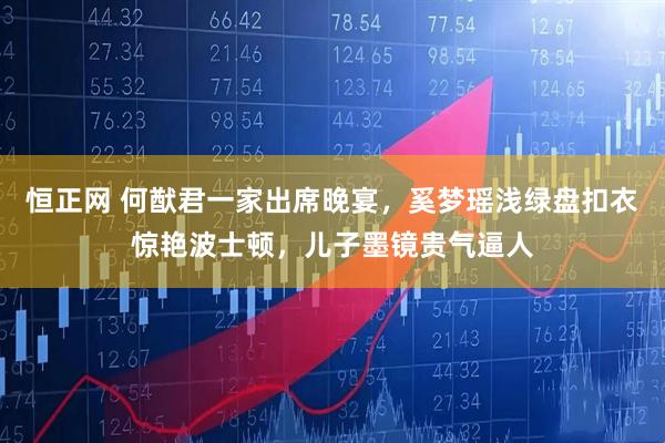 恒正网 何猷君一家出席晚宴，奚梦瑶浅绿盘扣衣惊艳波士顿，儿子墨镜贵气逼人