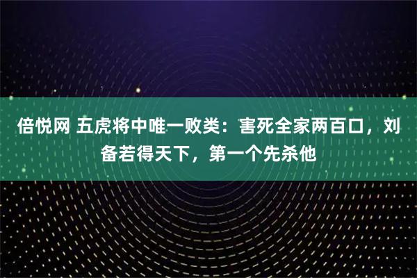 倍悦网 五虎将中唯一败类:害死全家两百口,刘备若得天下,第一个先杀他