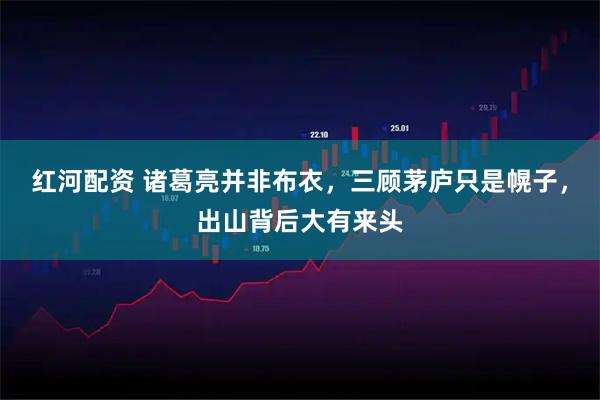 红河配资 诸葛亮并非布衣,三顾茅庐只是幌子,出山背后大有来头