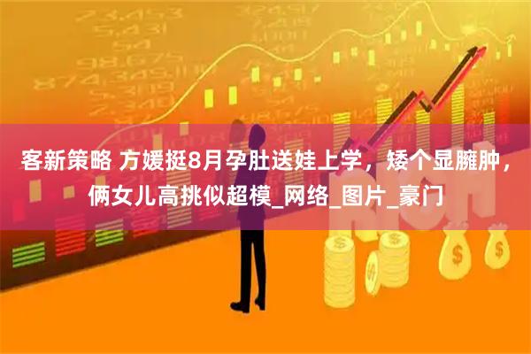 客新策略 方媛挺8月孕肚送娃上学,矮个显臃肿,俩女儿高挑似超模_网络_图片_豪门
