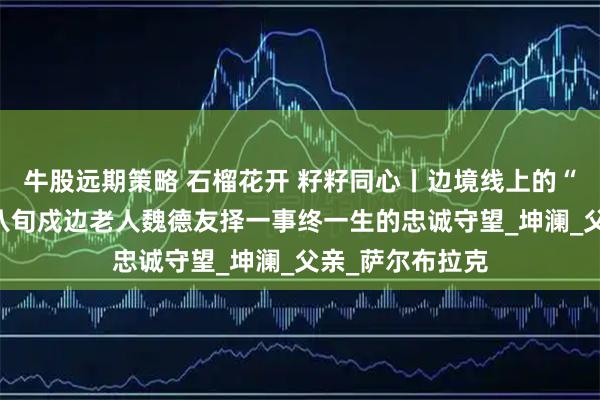牛股远期策略 石榴花开 籽籽同心丨边境线上的“活界碑”——记八旬戍边老人魏德友择一事终一生的忠诚守望_坤澜_父亲_萨尔布拉克