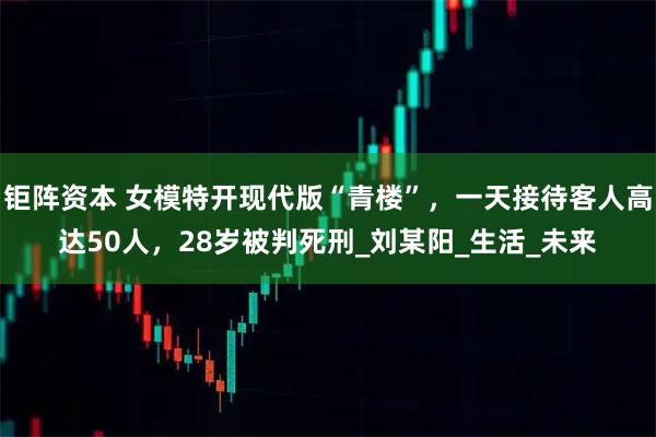 钜阵资本 女模特开现代版“青楼”,一天接待客人高达50人,28岁被判死刑_刘某阳_生活_未来