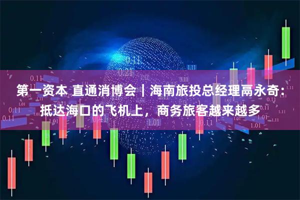 第一资本 直通消博会｜海南旅投总经理鬲永奇：抵达海口的飞机上，商务旅客越来越多