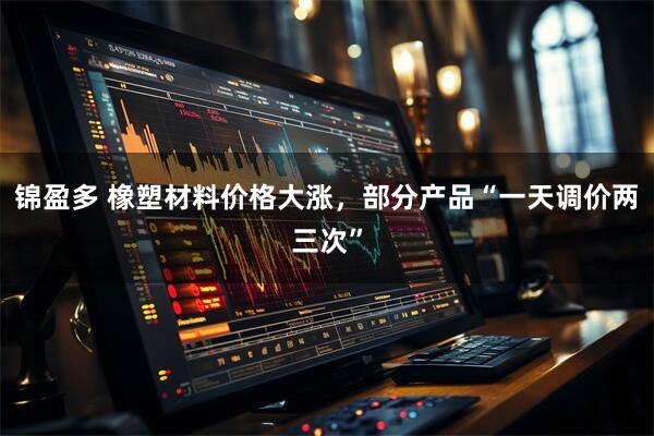 锦盈多 橡塑材料价格大涨，部分产品“一天调价两三次”