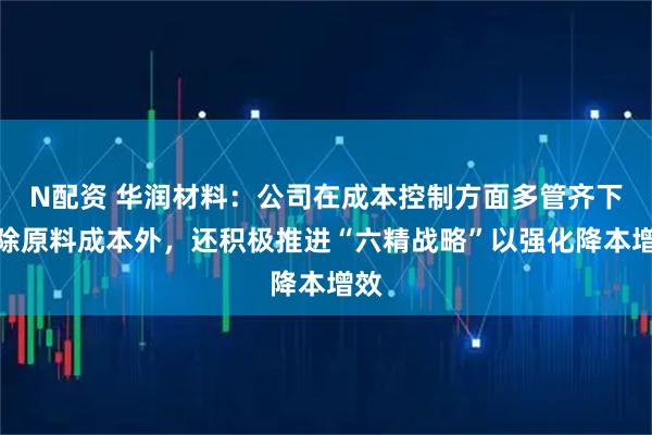 N配资 华润材料：公司在成本控制方面多管齐下，除原料成本外，还积极推进“六精战略”以强化降本增效