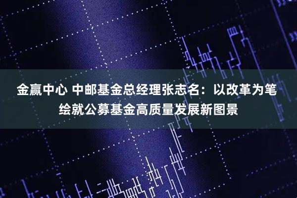金赢中心 中邮基金总经理张志名：以改革为笔 绘就公募基金高质量发展新图景