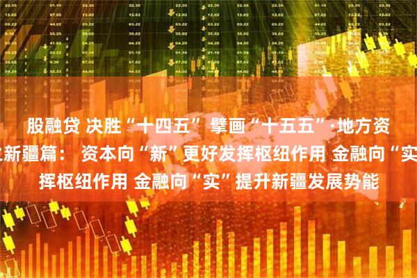 股融贷 决胜“十四五” 擘画“十五五”·地方资本市场高质量发展之新疆篇： 资本向“新”更好发挥枢纽作用 金融向“实”提升新疆发展势能