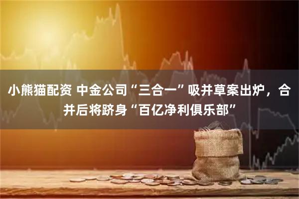 小熊猫配资 中金公司“三合一”吸并草案出炉，合并后将跻身“百亿净利俱乐部”