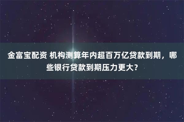 金富宝配资 机构测算年内超百万亿贷款到期，哪些银行贷款到期压力更大？