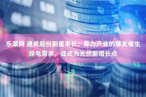 乐蒙网 通威股份副董事长：算力产业的爆发催生绿电需求，或成为光伏新增长点