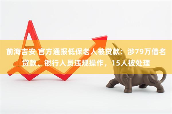 前海吉安 官方通报低保老人被贷款：涉79万借名贷款、银行人员违规操作，15人被处理