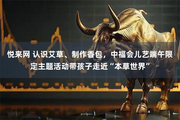 悦来网 认识艾草、制作香包,中福会儿艺端午限定主题活动带孩子走近“本草世界”