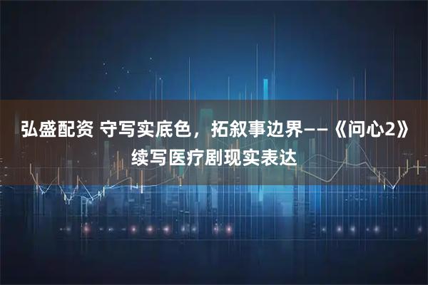 弘盛配资 守写实底色，拓叙事边界——《问心2》续写医疗剧现实表达