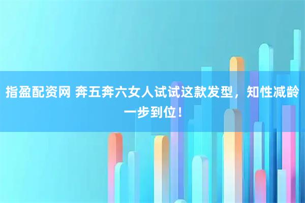 指盈配资网 奔五奔六女人试试这款发型,知性减龄一步到位!