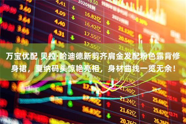 万宝优配 贝拉·哈迪德新剪齐肩金发配粉色露背修身裙,戛纳码头惊艳亮相,身材曲线一览无余!