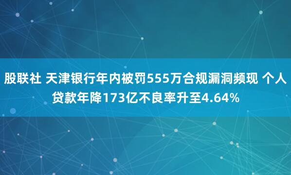 股联社 天津银行年内被罚555万合规漏洞频现 个人贷款年降173亿不良率升至4.64%