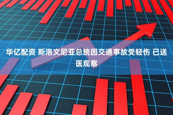 华亿配资 斯洛文尼亚总统因交通事故受轻伤 已送医观察