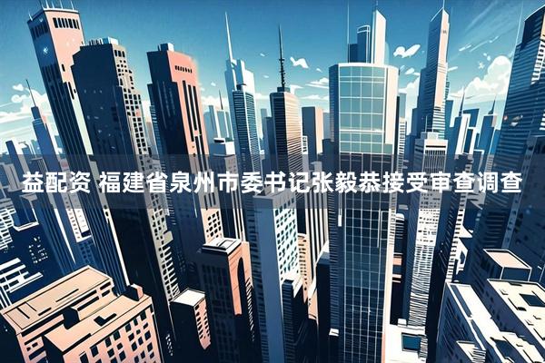 益配资 福建省泉州市委书记张毅恭接受审查调查