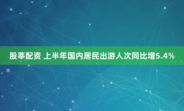 股莘配资 上半年国内居民出游人次同比增5.4%