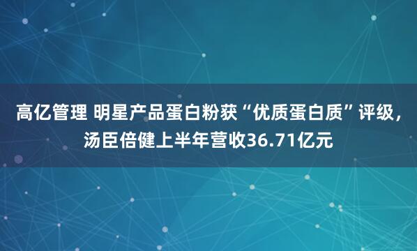 高亿管理 明星产品蛋白粉获“优质蛋白质”评级，汤臣倍健上半年营收36.71亿元