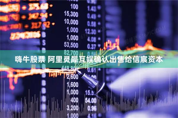嗨牛股票 阿里灵犀互娱确认出售给信宸资本