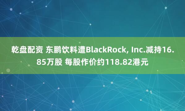 乾盘配资 东鹏饮料遭BlackRock, Inc.减持16.85万股 每股作价约118.82港元